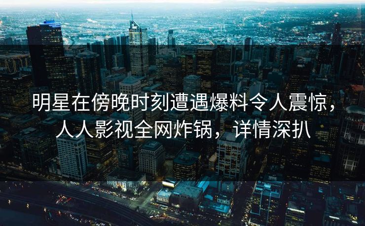 明星在傍晚时刻遭遇爆料令人震惊,人人影视全网炸锅,详情深扒 明星在傍晚时刻遭遇爆料令人震惊,人人影视全网炸锅,详情深扒