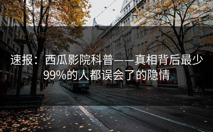 速报:西瓜影院科普——真相背后最少99%的人都误会了的隐情 速报:西瓜影院科普——真相背后最少99%的人都误会了的隐情