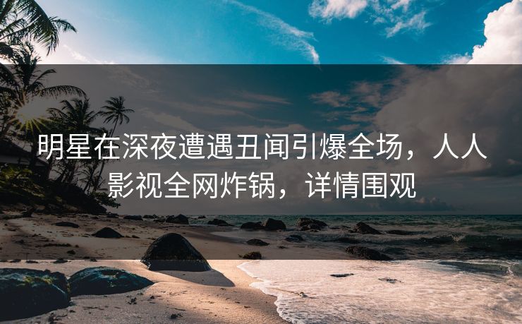 明星在深夜遭遇丑闻引爆全场,人人影视全网炸锅,详情围观 明星在深夜遭遇丑闻引爆全场,人人影视全网炸锅,详情围观