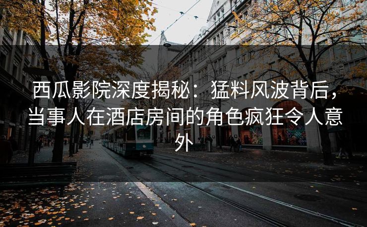 西瓜影院深度揭秘:猛料风波背后,当事人在酒店房间的角色疯狂令人意外 西瓜影院深度揭秘:猛料风波背后,当事人在酒店房间的角色疯狂令人意外