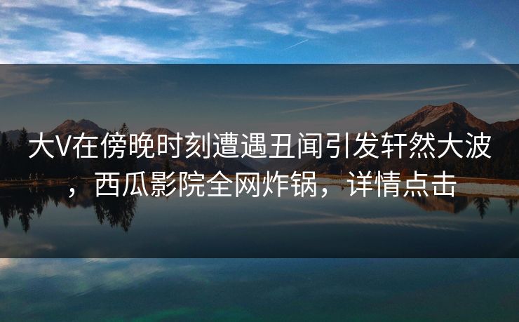 大V在傍晚时刻遭遇丑闻引发轩然大波,西瓜影院全网炸锅,详情点击 大V在傍晚时刻遭遇丑闻引发轩然大波,西瓜影院全网炸锅,详情点击