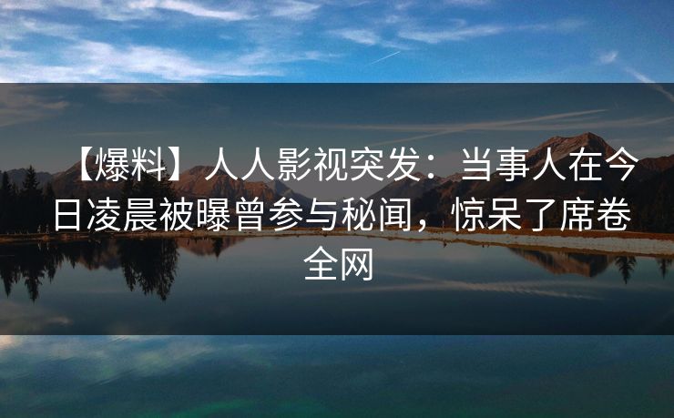 【爆料】人人影视突发:当事人在今日凌晨被曝曾参与秘闻,惊呆了席卷全网 【爆料】人人影视突发:当事人在今日凌晨被曝曾参与秘闻,惊呆了席卷全网