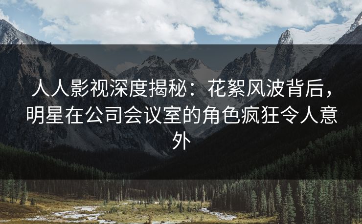 人人影视深度揭秘:花絮风波背后,明星在公司会议室的角色疯狂令人意外 人人影视深度揭秘:花絮风波背后,明星在公司会议室的角色疯狂令人意外