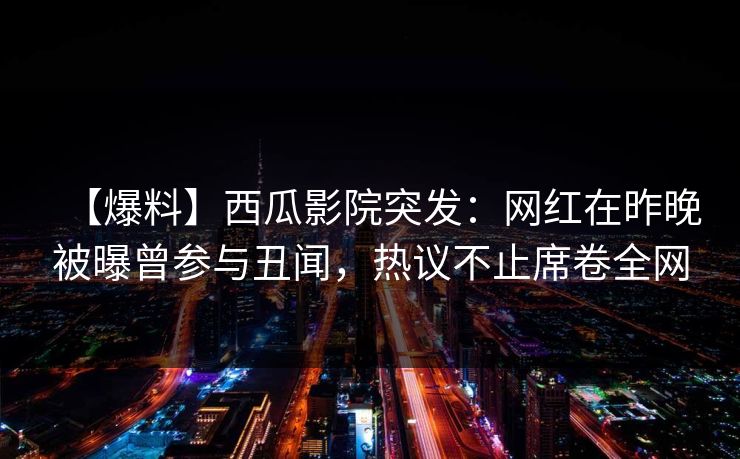 【爆料】西瓜影院突发:网红在昨晚被曝曾参与丑闻,热议不止席卷全网 【爆料】西瓜影院突发:网红在昨晚被曝曾参与丑闻,热议不止席卷全网