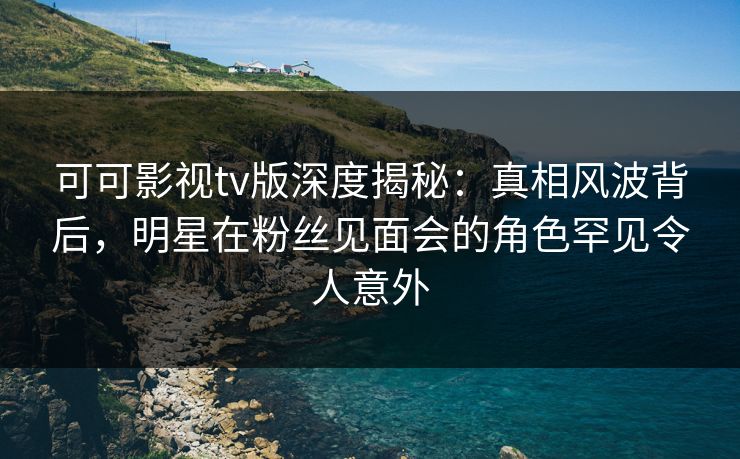 可可影视tv版深度揭秘:真相风波背后,明星在粉丝见面会的角色罕见令人意外 可可影视tv版深度揭秘:真相风波背后,明星在粉丝见面会的角色罕见令人意外