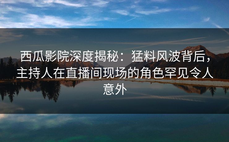 西瓜影院深度揭秘:猛料风波背后,主持人在直播间现场的角色罕见令人意外 西瓜影院深度揭秘:猛料风波背后,主持人在直播间现场的角色罕见令人意外