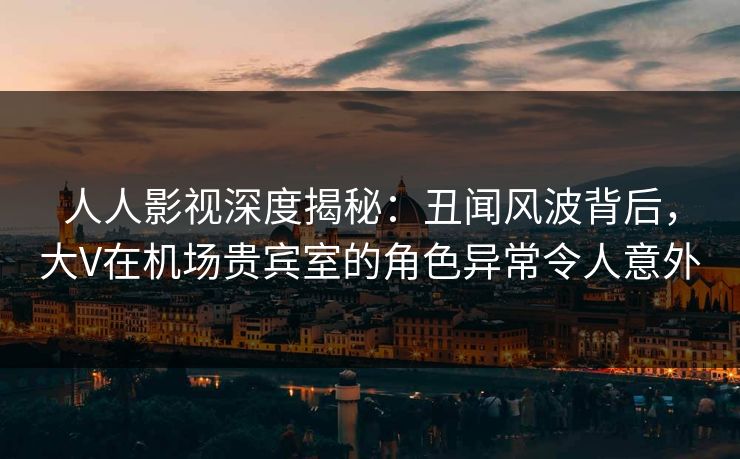 人人影视深度揭秘:丑闻风波背后,大V在机场贵宾室的角色异常令人意外 人人影视深度揭秘:丑闻风波背后,大V在机场贵宾室的角色异常令人意外