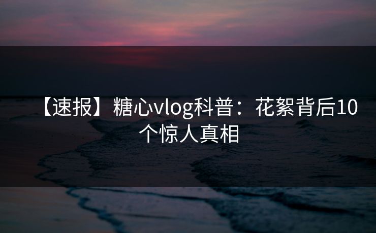 【速报】糖心vlog科普:花絮背后10个惊人真相 【速报】糖心vlog科普:花絮背后10个惊人真相