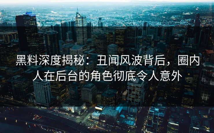 黑料深度揭秘:丑闻风波背后,圈内人在后台的角色彻底令人意外 黑料深度揭秘:丑闻风波背后,圈内人在后台的角色彻底令人意外