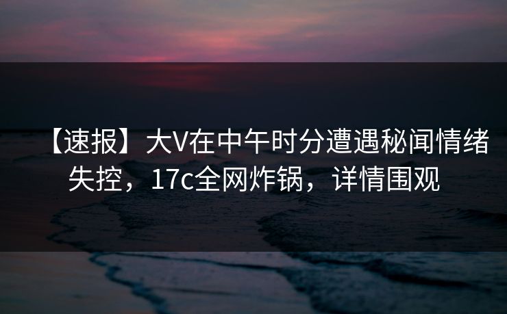 【速报】大V在中午时分遭遇秘闻情绪失控,17c全网炸锅,详情围观 【速报】大V在中午时分遭遇秘闻情绪失控,17c全网炸锅,详情围观