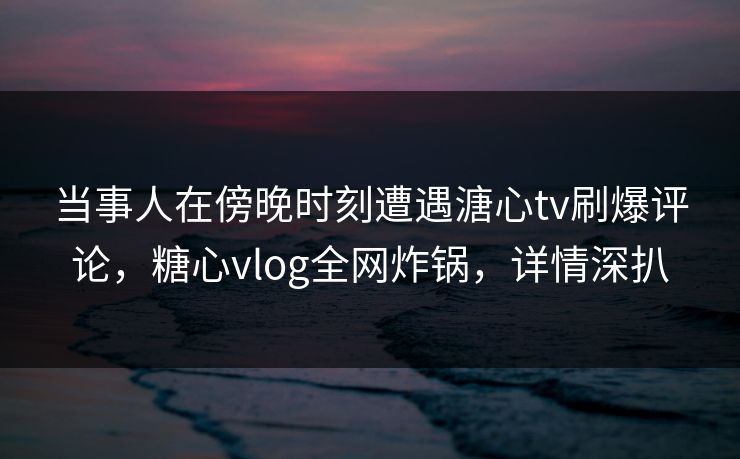 当事人在傍晚时刻遭遇溏心tv刷爆评论,糖心vlog全网炸锅,详情深扒 当事人在傍晚时刻遭遇溏心tv刷爆评论,糖心vlog全网炸锅,详情深扒
